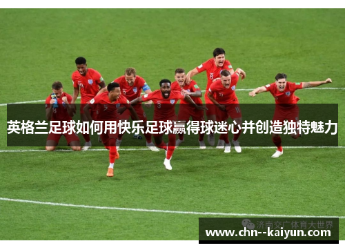 英格兰足球如何用快乐足球赢得球迷心并创造独特魅力
