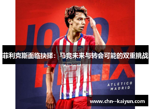 菲利克斯面临抉择:马竞未来与转会可能的双重挑战 菲利克斯面临抉择:马竞未来与转会可能的双重挑战