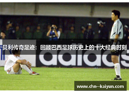 贝利传奇足迹：回顾巴西足球历史上的十大经典时刻