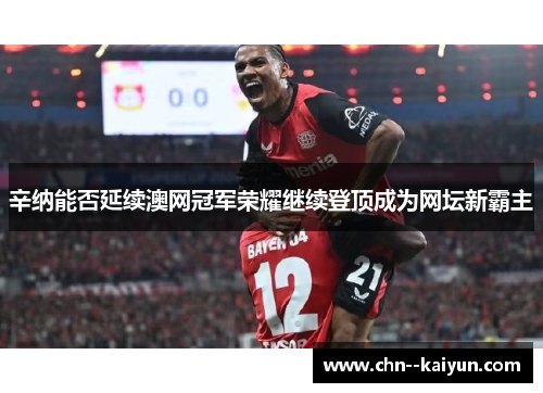 辛纳能否延续澳网冠军荣耀继续登顶成为网坛新霸主 辛纳能否延续澳网冠军荣耀继续登顶成为网坛新霸主