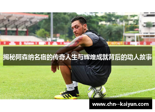 揭秘阿森纳名宿的传奇人生与辉煌成就背后的动人故事