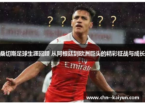 桑切斯足球生涯回顾 从阿根廷到欧洲巨头的精彩征战与成长