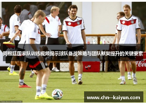 阿根廷国家队训练视频揭示球队备战策略与团队默契提升的关键要素