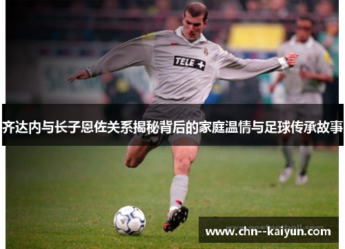 齐达内与长子恩佐关系揭秘背后的家庭温情与足球传承故事