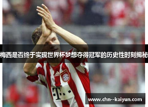 梅西是否终于实现世界杯梦想夺得冠军的历史性时刻揭秘