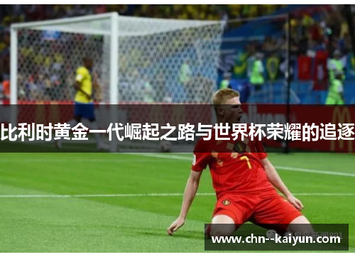 比利时黄金一代崛起之路与世界杯荣耀的追逐