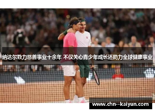 纳达尔致力慈善事业十余年 不仅关心青少年成长还助力全球健康事业 纳达尔致力慈善事业十余年 不仅关心青少年成长还助力全球健康事业