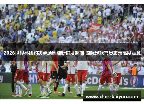 2026世界杯纽约决赛场地翻新进度超前 国际足联官员表示高度满意