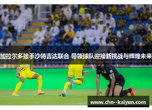 加拉尔多接手沙特吉达联合 带领球队迎接新挑战与辉煌未来 加拉尔多接手沙特吉达联合 带领球队迎接新挑战与辉煌未来