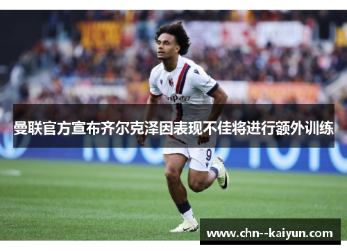 曼联官方宣布齐尔克泽因表现不佳将进行额外训练