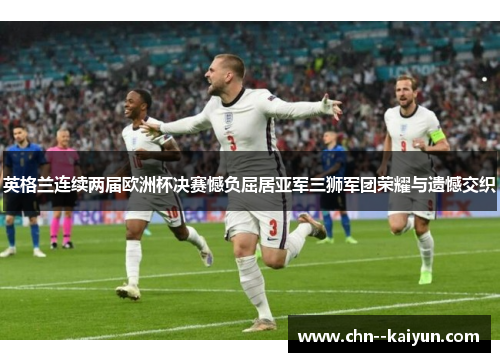 英格兰连续两届欧洲杯决赛憾负屈居亚军三狮军团荣耀与遗憾交织 英格兰连续两届欧洲杯决赛憾负屈居亚军三狮军团荣耀与遗憾交织